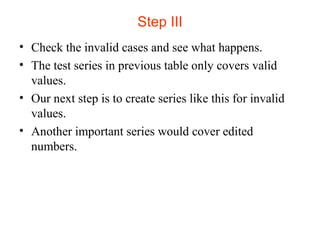Step III 
• Check the invalid cases and see what happens. 
• The test series in previous table only covers valid 
values. 
• Our next step is to create series like this for invalid 
values. 
• Another important series would cover edited 
numbers. 
 