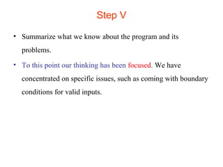 Step V 
• Summarize what we know about the program and its 
problems. 
• To this point our thinking has been focused. We have 
concentrated on specific issues, such as coming with boundary 
conditions for valid inputs. 
 