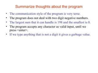 Summarize thoughts about the program 
• The communication style of the program is very terse. 
• The program does not deal with two digit negative numbers. 
• The largest sum that it can handle is 198 and the smallest is 0. 
• The program accepts any character as valid input, until we 
press <enter>. 
• If we type anything that is not a digit it gives a garbage value. 
 