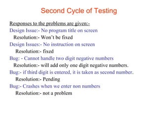 Second Cycle of Testing 
Responses to the problems are given:- 
Design Issue:- No program title on screen 
Resolution:- Won’t be fixed 
Design Issues:- No instruction on screen 
Resolution:- fixed 
Bug: - Cannot handle two digit negative numbers 
Resolution:- will add only one digit negative numbers. 
Bug:- if third digit is entered, it is taken as second number. 
Resolution:- Pending 
Bug:- Crashes when we enter non numbers 
Resolution:- not a problem 
 
