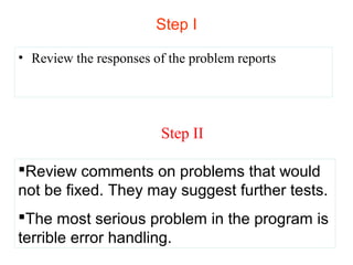 Step I 
• Review the responses of the problem reports 
Step II 
Review comments on problems that would 
not be fixed. They may suggest further tests. 
The most serious problem in the program is 
terrible error handling. 
 
