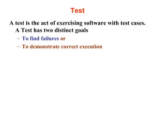 Test 
A test is the act of exercising software with test cases. 
A Test has two distinct goals 
– To find failures or 
– To demonstrate correct execution 
 