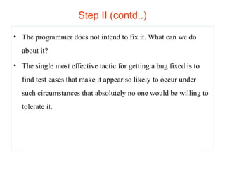 Step II (contd..) 
• The programmer does not intend to fix it. What can we do 
about it? 
• The single most effective tactic for getting a bug fixed is to 
find test cases that make it appear so likely to occur under 
such circumstances that absolutely no one would be willing to 
tolerate it. 
 