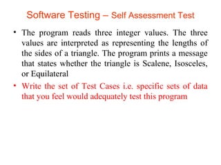 Software Testing – Self Assessment Test 
• The program reads three integer values. The three 
values are interpreted as representing the lengths of 
the sides of a triangle. The program prints a message 
that states whether the triangle is Scalene, Isosceles, 
or Equilateral 
• Write the set of Test Cases i.e. specific sets of data 
that you feel would adequately test this program 
 