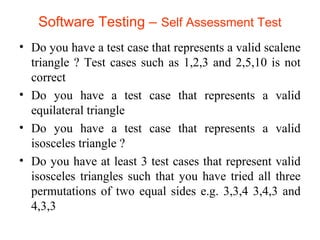 Software Testing – Self Assessment Test 
• Do you have a test case that represents a valid scalene 
triangle ? Test cases such as 1,2,3 and 2,5,10 is not 
correct 
• Do you have a test case that represents a valid 
equilateral triangle 
• Do you have a test case that represents a valid 
isosceles triangle ? 
• Do you have at least 3 test cases that represent valid 
isosceles triangles such that you have tried all three 
permutations of two equal sides e.g. 3,3,4 3,4,3 and 
4,3,3 
 