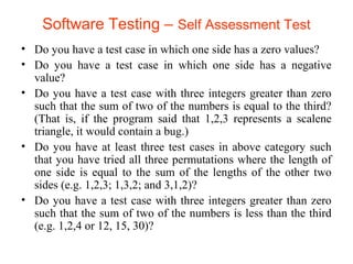 Software Testing – Self Assessment Test 
• Do you have a test case in which one side has a zero values? 
• Do you have a test case in which one side has a negative 
value? 
• Do you have a test case with three integers greater than zero 
such that the sum of two of the numbers is equal to the third? 
(That is, if the program said that 1,2,3 represents a scalene 
triangle, it would contain a bug.) 
• Do you have at least three test cases in above category such 
that you have tried all three permutations where the length of 
one side is equal to the sum of the lengths of the other two 
sides (e.g. 1,2,3; 1,3,2; and 3,1,2)? 
• Do you have a test case with three integers greater than zero 
such that the sum of two of the numbers is less than the third 
(e.g. 1,2,4 or 12, 15, 30)? 
 