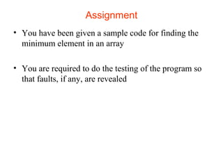 Assignment 
• You have been given a sample code for finding the 
minimum element in an array 
• You are required to do the testing of the program so 
that faults, if any, are revealed 
 