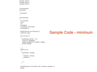 Sample Code - minimum 
#include <stdio.h> 
#include<limits.h> 
#include<conio.h> 
void minimum(); 
void main() 
{ 
minimum(); 
} 
void minimum() 
{ 
int array[100]; 
int no; 
int i; 
int tmpdata; 
int minimum =INT_MAX; 
int minindex=0; 
printf("Enter the size of the array:"); 
scanf("%d", &no); 
for (i=0;i<no;i++) 
{ 
printf("Enter A[%d]=", i+1); 
scanf("%d", &tmpdata); 
tmpdata=(tmpdata<0)? -tmpdata : tmpdata; 
array[i]=tmpdata; 
} 
i = 1; 
while (i<no-1) 
{ 
if (minimum > array[i]) 
{ 
minimum = array[i]; 
minindex=i; 
} 
i++; 
} 
printf("Minimum= %d at index %dn", minimum, minindex+1); 
getch(); 
 