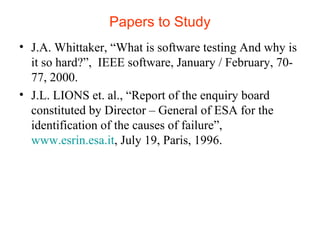 Papers to Study 
• J.A. Whittaker, “What is software testing And why is 
it so hard?”, IEEE software, January / February, 70- 
77, 2000. 
• J.L. LIONS et. al., “Report of the enquiry board 
constituted by Director – General of ESA for the 
identification of the causes of failure”, 
www.esrin.esa.it, July 19, Paris, 1996. 
 