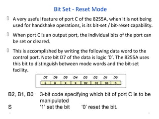 Bit Set - Reset Mode
 A very useful feature of port C of the 8255A, when it is not being
used for handshake operations, is its bit-set / bit-reset capability.
 When port C is an output port, the individual bits of the port can
be set or cleared.
 This is accomplished by writing the following data word to the
control port. Note bit D7 of the data is logic ‘0’. The 8255A uses
this bit to distinguish between mode words and the bit-set
facility.
* *
B2, B1, B0 3-bit code specifying which bit of port C is to be
manipulated
S ‘1’ set the bit ‘0’ reset the bit.
 