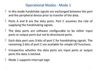 Operational Modes - Mode 1
 In this mode handshake signals are exchanged between the port
and the peripheral device prior to transfer of the data.
 Ports A and B are the data ports. Port C assumes the role of
supplying the handshaking signals.
 The data ports are software configurable to be either input
ports or output ports but not bi-directional ports.
 Each data port uses 3-bits of port C for handshaking signals. The
remaining 2-bits of port C are available for simple I/O functions.
 Irrespective whether the data ports are input ports or output
ports the data is latched.
 Mode 1 supports interrupt logic
* *
 