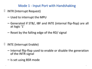 Mode 1 - Input Port with Handshaking
 INTR (Interrupt Request)
– Used to interrupt the MPU
– Generated if STB/, IBF and INTE (internal flip-flop) are all
at logic ‘1’
– Reset by the falling edge of the RD/ signal
 INTE (Interrupt Enable)
– Internal flip-flop used to enable or disable the generation
of the INTR signal
– Is set using BSR mode
* *
 