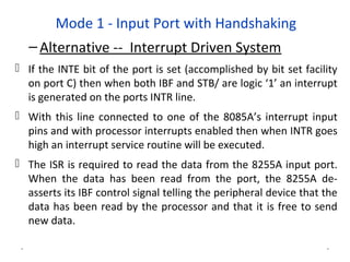 Mode 1 - Input Port with Handshaking
–Alternative -- Interrupt Driven System
 If the INTE bit of the port is set (accomplished by bit set facility
on port C) then when both IBF and STB/ are logic ‘1’ an interrupt
is generated on the ports INTR line.
 With this line connected to one of the 8085A’s interrupt input
pins and with processor interrupts enabled then when INTR goes
high an interrupt service routine will be executed.
 The ISR is required to read the data from the 8255A input port.
When the data has been read from the port, the 8255A de-
asserts its IBF control signal telling the peripheral device that the
data has been read by the processor and that it is free to send
new data.
* *
 