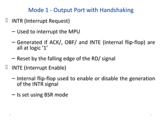 Mode 1 - Output Port with Handshaking
 INTR (Interrupt Request)
– Used to interrupt the MPU
– Generated if ACK/, OBF/ and INTE (internal flip-flop) are
all at logic ‘1’
– Reset by the falling edge of the RD/ signal
 INTE (Interrupt Enable)
– Internal flip-flop used to enable or disable the generation
of the INTR signal
– Is set using BSR mode
* *
 