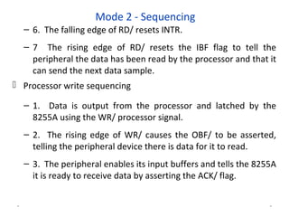 Mode 2 - Sequencing
– 6. The falling edge of RD/ resets INTR.
– 7 The rising edge of RD/ resets the IBF flag to tell the
peripheral the data has been read by the processor and that it
can send the next data sample.
 Processor write sequencing
– 1. Data is output from the processor and latched by the
8255A using the WR/ processor signal.
– 2. The rising edge of WR/ causes the OBF/ to be asserted,
telling the peripheral device there is data for it to read.
– 3. The peripheral enables its input buffers and tells the 8255A
it is ready to receive data by asserting the ACK/ flag.
* *
 