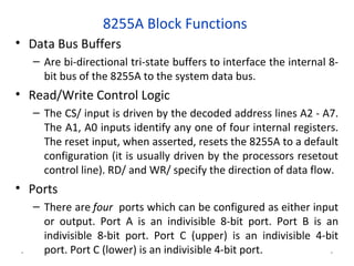 8255A Block Functions
• Data Bus Buffers
– Are bi-directional tri-state buffers to interface the internal 8-
bit bus of the 8255A to the system data bus.
• Read/Write Control Logic
– The CS/ input is driven by the decoded address lines A2 - A7.
The A1, A0 inputs identify any one of four internal registers.
The reset input, when asserted, resets the 8255A to a default
configuration (it is usually driven by the processors resetout
control line). RD/ and WR/ specify the direction of data flow.
• Ports
– There are four ports which can be configured as either input
or output. Port A is an indivisible 8-bit port. Port B is an
indivisible 8-bit port. Port C (upper) is an indivisible 4-bit
port. Port C (lower) is an indivisible 4-bit port.* *
 