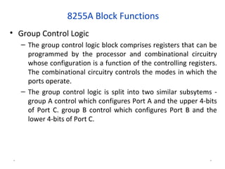 8255A Block Functions
• Group Control Logic
– The group control logic block comprises registers that can be
programmed by the processor and combinational circuitry
whose configuration is a function of the controlling registers.
The combinational circuitry controls the modes in which the
ports operate.
– The group control logic is split into two similar subsytems -
group A control which configures Port A and the upper 4-bits
of Port C. group B control which configures Port B and the
lower 4-bits of Port C.
* *
 
