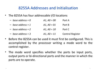 8255A Addresses and Initialisation
• The 8255A has four addressable I/O locations
– base address + 0 A1, A0 = 00 Port A
– base address + 1 A1, A0 = 01 Port B
– base address + 2 A1, A0 = 10 Port C
– base address + 3 A1, A0 = 11 Control Register
• Before the 8255A can be used it must first be configured. This is
accomplished by the processor writing a mode word to the
control register.
• The mode word specifies whether the ports be input ports,
output ports or bi-directional ports and the manner in which the
ports are to operate.
* *
 