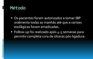 Método
 Os pacientes foram autorizados a tomar IBP
oralmente todas as manhãs até que a varizes
esofágicas foram erradicadas.
 Follow-up foi realizado após 4-5 semanas para
permitir completa cura de úlceras pós-ligadura.
 