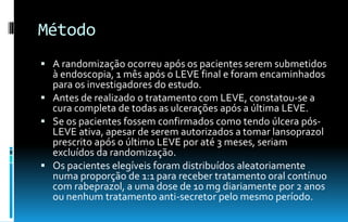 Método
 A randomização ocorreu após os pacientes serem submetidos
à endoscopia, 1 mês após o LEVE final e foram encaminhados
para os investigadores do estudo.
 Antes de realizado o tratamento com LEVE, constatou-se a
cura completa de todas as ulcerações após a última LEVE.
 Se os pacientes fossem confirmados como tendo úlcera pós-
LEVE ativa, apesar de serem autorizados a tomar lansoprazol
prescrito após o último LEVE por até 3 meses, seriam
excluídos da randomização.
 Os pacientes elegíveis foram distribuídos aleatoriamente
numa proporção de 1:1 para receber tratamento oral contínuo
com rabeprazol, a uma dose de 10 mg diariamente por 2 anos
ou nenhum tratamento anti-secretor pelo mesmo período.
 