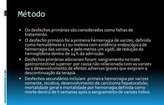 Método
 Os desfechos primários são considerados como falhas de
tratamento.
 O desfecho primário foi a primeira hemorragia de varizes, definida
como hematêmese e / ou melena com evidência endoscópica de
hemorragia das varizes, e pelo menos um 2g/dL de redução da
hemoglobina dentro de 24 h da admissão.
 Desfechos primários adicionais foram sangramento no trato
gastrointestinal superior por causa não relacionada com as varizes
ou o desenvolvimento de efeitos adversos graves que exigiram a
descontinuação da terapia.
 Desfechos secundários incluíam primeira hemorragia por varizes
somente, recidiva, desenvolvimento de carcinoma hepatocelular,
mortalidade geral e mortalidade por hemorragia definida como
morte dentro de 6 semanas após o sangramento de varizes índice.
 