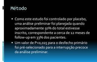 Método
 Como este estudo foi controlado por placebo,
uma análise preliminar foi planejada quando
aproximadamente 50% do total estivesse
inscrito, correspondente a cerca de 12 meses de
follow-up em 33% dos pacientes.
 Um valor de P<0,025 para o desfecho primário
foi pré-selecionado para a interrupção precoce
da análise preliminar.
 