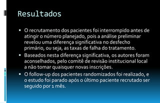 Resultados
 O recrutamento dos pacientes foi interrompido antes de
atingir o número planejado, pois a análise preliminar
revelou uma diferença significativa no desfecho
primário, ou seja, as taxas de falha do tratamento.
 Baseados nesta diferença significativa, os autores foram
aconselhados, pelo comitê de revisão institucional local
a não tomar quaisquer novas inscrições.
 O follow-up dos pacientes randomizados foi realizado, e
o estudo foi parado após o último paciente recrutado ser
seguido por 1 mês.
 