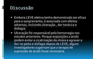 Discussão
 Embora LEVE eletiva tenha demonstrado ser eficaz
para o sangramento, é associada com efeitos
adversos, incluindo ulceração , dor torácica e
disfagia.
 Ulceração foi responsável pela hemorragia nos
estudos anteriores. Porque exposições a ácido
podem evitar a cicatrização da úlcera e agravar a
dor no peito e disfagia depois de LEVE, alguns
investigadores sugeriram que o terapia de
supressão de ácido fosse necessária.
 