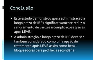 Conclusão
 Este estudo demonstrou que a administração a
longo prazo de IBPs significativamente reduz o
sangramento de varizes e complicações graves
após LEVE.
 A administração a longo prazo de IBP deve ser
também considerado como uma opção de
tratamento após LEVE assim como beta-
bloqueadores para profilaxia secundária.
 
