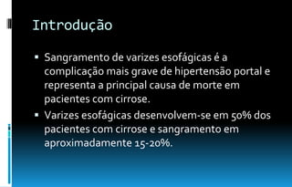 Introdução
 Sangramento de varizes esofágicas é a
complicação mais grave de hipertensão portal e
representa a principal causa de morte em
pacientes com cirrose.
 Varizes esofágicas desenvolvem-se em 50% dos
pacientes com cirrose e sangramento em
aproximadamente 15-20%.
 