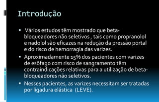 Introdução
 Vários estudos têm mostrado que beta-
bloqueadores não seletivos , tais como propranolol
e nadolol são eficazes na redução da pressão portal
e do risco de hemorragia das varizes.
 Aproximadamente 15% dos pacientes com varizes
de esôfago com risco de sangramento têm
contraindicações relativas para a utilização de beta-
bloqueadores não seletivos.
 Nesses pacientes, as varizes necessitam ser tratadas
por ligadura elástica (LEVE).
 