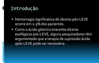 Introdução
 Hemorragia significativa de úlceras pós-LEVE
ocorre em 2-5% dos pacientes.
 Como o ácido gástrico exacerba úlceras
esofágicas pós-LEVE, alguns pesquisadores têm
argumentado que a terapia de supressão ácida
após LEVE pode ser necessária.
 