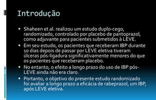 Introdução
 Shaheen et al. realizou um estudo duplo-cego,
randomizado, controlado por placebo de pantoprazol,
como adjuvante para pacientes submetidos à LEVE.
 Em seu estudo, os pacientes que receberam IBP durante
10 dias depois de passar por LEVE eletiva tiveram
úlceras pós-ligadura significativamente menores do que
os pacientes que receberam placebo.
 No entanto, o efeito a longo prazo do uso de IBP pós-
LEVE ainda não era claro.
 Portanto, o objetivo do presente estudo randomizado
foi avaliar a longo prazo a eficácia de rabeprazol, um IBP,
após LEVE eletiva.
 