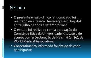 Método
 O presente ensaio clínico randomizado foi
realizado na Kitasato University East Hospital
entre julho de 2007 e setembro 2010.
 O estudo foi realizado com a aprovação do
Comitê de Ética da Universidade Kitasato e de
acordo com a Declaração de Helsinki (1989), da
World Medical Association.
 Consentimento informado foi obtido de cada
participante.
 