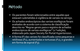 Método
 Os pacientes foram selecionados entre aqueles que
estavam submetidos à vigilância de varizes no serviço.
 Os achados endoscópicos das varizes esofágicas foram
avaliados de acordo com o sistema de classificação
descrito no '‘Regras gerais para o registro de achados
endoscópicos de varizes esofágicas'' (2 ª edição),
elaborado pela Japan Society for Portal Hypertension.
 A forma (F) das varizes foi classificada como pequenas e
retilíneas (F1), aumentadas e tortuosas (F2), e grandes
em forma de espiral (F3).
 