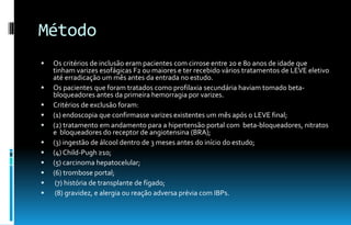 Método
 Os critérios de inclusão eram pacientes com cirrose entre 20 e 80 anos de idade que
tinham varizes esofágicas F2 ou maiores e ter recebido vários tratamentos de LEVE eletivo
até erradicação um mês antes da entrada no estudo.
 Os pacientes que foram tratados como profilaxia secundária haviam tomado beta-
bloqueadores antes da primeira hemorragia por varizes.
 Critérios de exclusão foram:
 (1) endoscopia que confirmasse varizes existentes um mês após o LEVE final;
 (2) tratamento em andamento para a hipertensão portal com beta-bloqueadores, nitratos
e bloqueadores do receptor de angiotensina (BRA);
 (3) ingestão de álcool dentro de 3 meses antes do início do estudo;
 (4) Child-Pugh ≥10;
 (5) carcinoma hepatocelular;
 (6) trombose portal;
 (7) história de transplante de fígado;
 (8) gravidez, e alergia ou reação adversa prévia com IBPs.
 