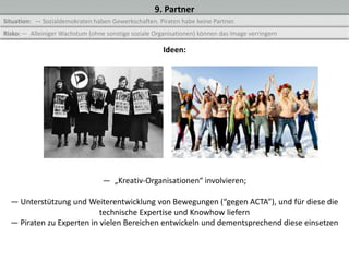 9. Partner
Situation: — Sozialdemokraten haben Gewerkschaften. Piraten habe keine Partner.
Risko: — Alleiniger Wachstum (ohne sonstige soziale Organisationen) können das Image verringern

                                                       Ideen:




                                  — „Kreativ-Organisationen“ involvieren;

  — Unterstützung und Weiterentwicklung von Bewegungen (“gegen ACTA”), und für diese die
                           technische Expertise und Knowhow liefern
  — Piraten zu Experten in vielen Bereichen entwickeln und dementsprechend diese einsetzen
 