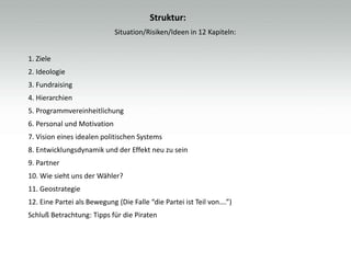 Struktur:
                             Situation/Risiken/Ideen in 12 Kapiteln:


1. Ziele
2. Ideologie
3. Fundraising
4. Hierarchien
5. Programmvereinheitlichung
6. Personal und Motivation
7. Vision eines idealen politischen Systems
8. Entwicklungsdynamik und der Effekt neu zu sein
9. Partner
10. Wie sieht uns der Wähler?
11. Geostrategie
12. Eine Partei als Bewegung (Die Falle “die Partei ist Teil von….”)
Schluß Betrachtung: Tipps für die Piraten
 