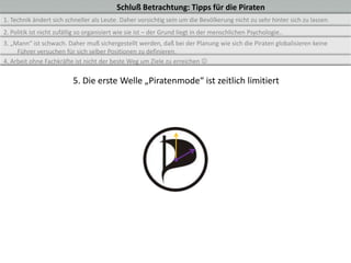 Schluß Betrachtung: Tipps für die Piraten
1. Technik ändert sich schneller als Leute. Daher vorsichtig sein um die Bevölkerung nicht zu sehr hinter sich zu lassen.
2. Politik ist nicht zufällig so organisiert wie sie ist – der Grund liegt in der menschlichen Psychologie..
3. „Mann“ ist schwach. Daher muß sichergestellt werden, daß bei der Planung wie sich die Piraten globalisieren keine
     Führer versuchen für sich selber Positionen zu definieren.
4. Arbeit ohne Fachkräfte ist nicht der beste Weg um Ziele zu erreichen 

                          5. Die erste Welle „Piratenmode“ ist zeitlich limitiert
 