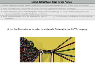 Schluß Betrachtung: Tipps für die Piraten
1. Technik ändert sich schneller als Leute. Daher vorsichtig sein um die Bevölkerung nicht zu sehr hinter sich zu lassen.
2. Politik ist nicht zufällig so organisiert wie sie ist – der Grund liegt in der menschlichen Psychologie.
3. „Mann“ ist schwach. Daher muß sichergestellt werden, daß bei der Planung wie sich die Piraten globalisieren keine
     Führer versuchen für sich selber Positionen zu definieren.
4. Arbeit ohne Fachkräfte ist nicht der beste Weg um Ziele zu        5. Die erste Welle „Piratenmode“ ist zeitlich limitiert.
     erreichen 




         6. Um ihre Grundziele zu erreichen brauchen die Piraten eine „sanfte“ Vereinigung.
 