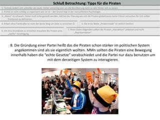 Schluß Betrachtung: Tipps für die Piraten
1. Technik ändert sich schneller als Leute. Daher vorsichtig sein um die Bevölkerung nicht zu sehr hinter sich zu lassen.
2. Politik ist nicht zufällig so organisiert wie sie ist – der Grund liegt in der menschlichen Psychologie.
3. „Mann“ ist schwach. Daher muß sichergestellt werden, daß bei der Planung wie sich die Piraten globalisieren keine Führer versuchen für sich selber
      Positionen zu definieren.
4. Arbeit ohne Fachkräfte ist nicht der beste Weg um Ziele zu erreichen              5. Die erste Welle „Piratenmode“ ist zeitlich limitiert

                                                                       7. Ihren Zielen folgenden sollten die Piraten „Interaktion“ anbieten und nicht
6. Um ihre Grundziele zu erreichen brauchen die Piraten eine
                                                                              „Repräsentation“.
      „sanfte“ Vereinigung.



         8. Die Gründung einer Partei heißt das die Piraten schon stärker im politischen System
            angekommen sind als sie eigentlich wollten. MMn sollten die Piraten eine Bewegung
         innerhalb haben die “echte Gesetze” verabschiedet und die Partei nur dazu benutzen um
                               mit dem derzeitigen System zu interagieren.
 
