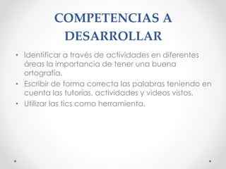 COMPETENCIAS A
DESARROLLAR
• Identificar a través de actividades en diferentes
áreas la importancia de tener una buena
ortografía.
• Escribir de forma correcta las palabras teniendo en
cuenta las tutorías, actividades y videos vistos.
• Utilizar las tics como herramienta.
 
