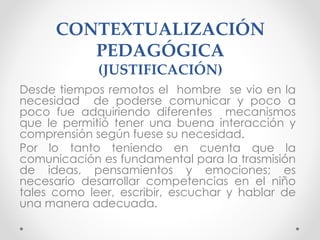 CONTEXTUALIZACIÓN
PEDAGÓGICA
(JUSTIFICACIÓN)
Desde tiempos remotos el hombre se vio en la
necesidad de poderse comunicar y poco a
poco fue adquiriendo diferentes mecanismos
que le permitió tener una buena interacción y
comprensión según fuese su necesidad.
Por lo tanto teniendo en cuenta que la
comunicación es fundamental para la trasmisión
de ideas, pensamientos y emociones; es
necesario desarrollar competencias en el niño
tales como leer, escribir, escuchar y hablar de
una manera adecuada.
 