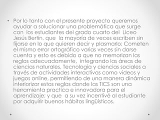 • Por lo tanto con el presente proyecto queremos
ayudar a solucionar una problemática que surge
con los estudiantes del grado cuarto del Liceo
Jesús Bertín, que la mayoría de veces escriben sin
fijarse en lo que quieren decir y plasmarlo; Cometen
el mismo error ortográfico varias veces sin darse
cuenta y esto es debido a que no memorizan las
reglas adecuadamente, integrando las áreas de
ciencias naturales, Tecnología y ciencias sociales a
través de actividades interactivas como videos y
juegos online, permitiendo de una manera dinámica
interiorizar estas reglas donde las TICS son una
herramienta practica e innovadora para el
aprendizaje; y que a su vez incentivé al estudiante
por adquirir buenos hábitos lingüísticos.
 