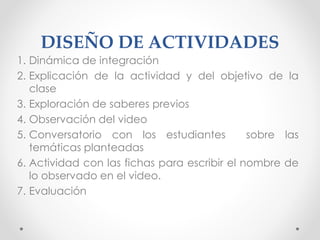 DISEÑO DE ACTIVIDADES
1. Dinámica de integración
2. Explicación de la actividad y del objetivo de la
clase
3. Exploración de saberes previos
4. Observación del video
5. Conversatorio con los estudiantes sobre las
temáticas planteadas
6. Actividad con las fichas para escribir el nombre de
lo observado en el video.
7. Evaluación
 