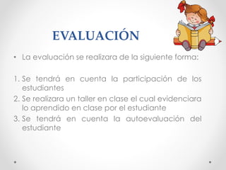 EVALUACIÓN
• La evaluación se realizara de la siguiente forma:
1. Se tendrá en cuenta la participación de los
estudiantes
2. Se realizara un taller en clase el cual evidenciara
lo aprendido en clase por el estudiante
3. Se tendrá en cuenta la autoevaluación del
estudiante
 