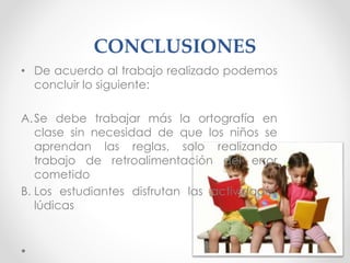 CONCLUSIONES
• De acuerdo al trabajo realizado podemos
concluir lo siguiente:
A.Se debe trabajar más la ortografía en
clase sin necesidad de que los niños se
aprendan las reglas, solo realizando
trabajo de retroalimentación del error
cometido
B. Los estudiantes disfrutan las actividades
lúdicas
 