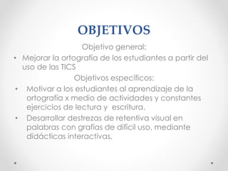 OBJETIVOS
Objetivo general:
• Mejorar la ortografía de los estudiantes a partir del
uso de las TICS
Objetivos específicos:
• Motivar a los estudiantes al aprendizaje de la
ortografía x medio de actividades y constantes
ejercicios de lectura y escritura.
• Desarrollar destrezas de retentiva visual en
palabras con grafías de difícil uso, mediante
didácticas interactivas.
 