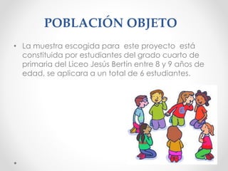POBLACIÓN OBJETO
• La muestra escogida para este proyecto está
constituida por estudiantes del grado cuarto de
primaria del Liceo Jesús Bertín entre 8 y 9 años de
edad, se aplicara a un total de 6 estudiantes.
 