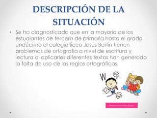 DESCRIPCIÓN DE LA
SITUACIÓN
• Se ha diagnosticado que en la mayoría de los
estudiantes de tercero de primaria hasta el grado
undécimo el colegio liceo Jesús Bertín tienen
problemas de ortografía a nivel de escritura y
lectura al aplicarles diferentes textos han generado
la falta de uso de las reglas ortográficas
 